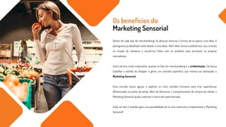 Dentro de cada tipo de merchandising, há diversas técnicas e formas de se aplicar uma ideia. O
planograma, já detalhado neste ebook, é uma delas. Além dele, temos a exibitécnica, que consiste
na criação de mosaicos e esculturas feitas com os produtos para promover as próprias
mercadorias.
Outra técnica muito importante, quando se fala em merchandising é a ambientação. Ela busca
trabalhar o sentido do shopper, e gerou um conceito específico, que merece ser destacado: o
Marketing Sensorial.
Esse conceito busca aguçar e explorar os cinco sentidos humanos para criar experiências
diferenciadas no ponto de venda. Além de direcionar o comportamento de compra do cliente, o
Marketing Sensorial ajuda a valorizar a marca do supermercado.
Cada um dos 5 sentidos gera uma possibilidade de se criar estímulos e implementar o Marketing
Sensorial!
Os benefícios do
Marketing Sensorial
 