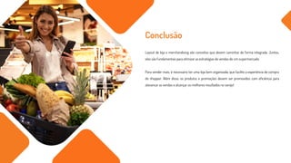 Layout de loja e merchandising são conceitos que devem caminhar de forma integrada. Juntos,
eles são fundamentais para otimizar as estratégias de vendas de um supermercado.
Para vender mais, é necessário ter uma loja bem organizada, que facilite a experiência de compra
do shopper. Além disso, os produtos e promoções devem ser promovidos com eficiência para
alavancar as vendas e alcançar os melhores resultados no varejo!
Conclusão
 