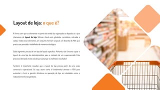 Layout de loja: o que é?
A forma com que os elementos no ponto de venda são organizados e dispostos é o que
chamamos de layout de loja. Vitrines, check-outs, gôndolas, corredores, entradas e
saídas. Todos esses elementos, em conjunto, formam o layout, um desenho do PDV, que
precisa ser pensado e trabalhado de maneira estratégica.
Cada segmento precisa de um tipo de layout específico. Portanto, não funciona copiar o
layout de uma loja de eletrodoméstico para o contexto de um supermercado. Este
processo demanda muito estudo para alcançar os melhores resultados!
Também é importante ressaltar que o layout de loja precisa partir de uma visão
comercial e operacional. Ou seja, assim como é fundamental otimizar o PDV para
aumentar o lucro e garantir eficiência na operação da loja, em atividades como o
reabastecimento das gôndolas.
 