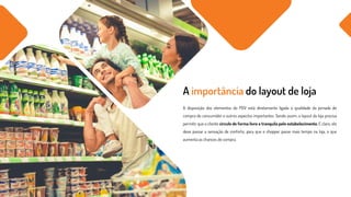 A disposição dos elementos do PDV está diretamente ligada à qualidade da jornada de
compra do consumidor e outros aspectos importantes. Sendo assim, o layout da loja precisa
permitir que o cliente circule de forma livre e tranquila pelo estabelecimento. E claro, ele
deve passar a sensação de conforto, para que o shopper passe mais tempo na loja, o que
aumenta as chances de compra.
A importância do layout de loja
 