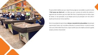 É imprescindível trabalhar para que o layout favoreça algumas necessidades no ponto de venda.
O fácil acesso aos check out é um deles, para que o processo de escolha dos produtos e
pagamento das mercadorias seja mais rápido. Além disso, é importante pensar em todos os tipos
de clientes: os mais apressados, os que desejam procurar por promoções com mais calma e
aqueles que buscam por marcas específicas.
Outra funcionalidade do layout de loja é otimizar o tamanho do mix de produtos oferecido pelo
supermercado. Quanto mais mercadorias diferentes for possível oferecer no ponto de venda,
maior será o ticket médio. Dessa forma, o layout contribui para outro objetivo essencial na gestão
varejista: aumentar o faturamento!
 