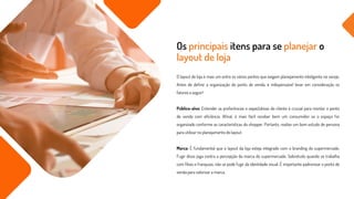 O layout de loja é mais um entre os vários pontos que exigem planejamento inteligente no varejo.
Antes de definir a organização do ponto de venda, é indispensável levar em consideração os
fatores a seguir!
Público-alvo: Entender as preferências e expectativas do cliente é crucial para montar o ponto
de venda com eficiência. Afinal, é mais fácil receber bem um consumidor se o espaço for
organizado conforme as características do shopper. Portanto, realize um bom estudo de persona
para utilizar no planejamento do layout.
Marca: É fundamental que o layout da loja esteja integrado com o branding do supermercado.
Fugir disso joga contra a percepção da marca do supermercado. Sobretudo quando se trabalha
com filiais e franquias, não se pode fugir da identidade visual. É importante padronizar o ponto de
venda para valorizar a marca.
Os principais itens para se planejar o
layout de loja
 
