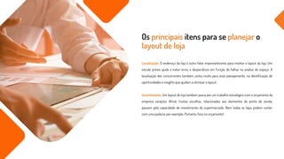 Localização: O endereço da loja é outro fator importantíssimo para montar o layout da loja. Um
estudo prévio ajuda a evitar erros e desperdícios em função de falhas na análise do espaço. A
localização dos concorrentes também conta muito para esse planejamento, na identificação de
oportunidades e insights que ajudam a otimizar o layout.
Investimento: Um layout de loja também passa por um trabalho estratégico com o orçamento da
empresa varejista. Afinal, muitas escolhas, relacionadas aos elementos do ponto de venda,
passam pela capacidade de investimento do supermercado. Nem todas as lojas podem contar
com uma padaria, por exemplo. Portanto, foco no orçamento!
Os principais itens para se planejar o
layout de loja
 