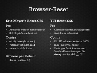 Browser-Reset
Eric Meyer‘s Reset-CSS              YUI Reset-CSS
Pro                                 Pro
•   Abstände werden zurückgesetzt   •   Abstände werden zurückgesetzt
•   Schriftgrößen unberührt         •   lässt :focus unberührt
Contra                              Contra
•   ol, ul { list-style: none; }    •   H1...H6 erhalten font-size: 100%
•   <strong> ist nicht bold         •   ol, ul { list-style: none; }
•   <em> ist nicht italics          •   Unnötiges Zurücksetzen von
                                        Standardformatierungen für
                                        strong, em, ins, del, sub, sup
Barriere per Default
•   :focus { outline: 0; }
 