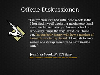 Offene Diskussionen
  “The problem I've had with these resets is that
   I then find myself declaring much more than I
   ever needed to just to get browsers back to
   rendering things the way I want. As it turns
   out, I'm perfectly happy with how a number of
   elements render by default. I like lists to have
   bullets and strong elements to have bolded
   text. ”

   Jonathan Snook, No CSS Reset
   http://snook.ca/archives/html_and_css/no_css_reset/
 