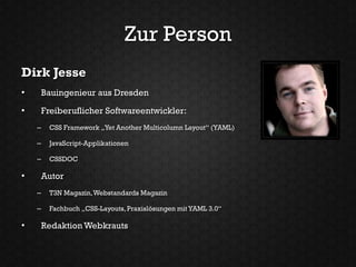 Zur Person
Dirk Jesse
•   Bauingenieur aus Dresden

•   Freiberuflicher Softwareentwickler:
    –   CSS Framework „Yet Another Multicolumn Layout“ (YAML)

    –   JavaScript-Applikationen

    –   CSSDOC

•   Autor
    –   T3N Magazin, Webstandards Magazin

    –   Fachbuch „CSS-Layouts, Praxislösungen mit YAML 3.0“

•   Redaktion Webkrauts
 