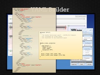 <div class="page_margins">
  <div id="header">
    <!-- header -->
  </div>
                            YAML Builder
  <div id="main">
    <div id="col1">
      <div id="col1_content" class="clearfix">
        <div class="subcolumns">
          <div class="c50l">
             <div class="subcl">
               <!-- teaserA -->
             </div>
          </div>
          <div class="c50r">
             <div class="subcr">
               <!-- teaserB -->
             </div>
          </div>
                                            @charset "UTF-8";
        </div>
                                            /**
        <div>
                                              * "Yet Another Multicolumn Layout" - (X)HTML/CSS framework
          <!-- contentbox -->
        </div>
                                              * (en) stylesheet for screen layout
                                              * (de) Stylesheet für das Bildschirm-Layout
        <div class="subcolumns">
                                              *
          <div class="c33l">
                                              */
             <div class="subcl">
               <!-- footerA -->
                                            @media screen, projection
             </div>
                                            {
          </div>
                                               .page_margins {
          <div class="c33l">
                                                 margin: 0 auto;
             <div class="subc">
                                                 width: 960px;
               <!-- footerB -->
                                                 background: #fff;
             </div>
          </div>
                                               }
          <div class="c33r">
                                               #col1 { float: left; width: 75%}
             <div class="subcr">
                                               #col2 { width: auto; margin: 0 0 0 75%}
               <!-- footerC -->
                                            }
             </div>
          </div>
        </div>
      </div>
    </div>
    <div id="col2">
      <div id="col2_content" class="clearfix">
        <!-- sidebar -->
      </div>
    </div>
  </div>
</div>
 
