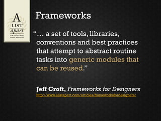 Frameworks
“… a set of tools, libraries,
 conventions and best practices
 that attempt to abstract routine
 tasks into generic modules that
 can be reused.”

 Jeff Croft, Frameworks for Designers
 http://www.alistapart.com/articles/frameworksfordesigners/
 