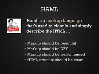 HAML
“Haml is a markup language
 that’s used to cleanly and simply
 describe the HTML …”

•   Markup should be beautiful
•   Markup should be DRY
•   Markup should be well-intended
•   HTML structure should be clear
 