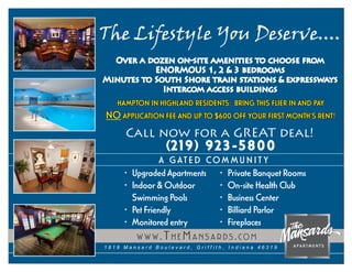 The Lifestyle You Deserve....
  Over a dozen on-site amenities to choose from
           ENORMOUS 1, 2 & 3 bedrooms
Minutes to South Shore train stations & expressways
             Intercom access buildings
   HAMPTON IN HIGHL AND RESIDENTS: BRING THIS FLIER IN AND PAY
NO APPLICATION FEE AND UP TO $600 OFF YOUR FIRST MONTH’S RENT!
     Call now for a GREAT deal!
                  (2 19 )     923-5800
                  A G AT E D CO M M U N I T Y
     •   Upgraded Apartments • Private Banquet Rooms
     •   Indoor & Outdoor      • On-site Health Club
         Swimming Pools        • Business Center
     •   Pet Friendly          • Billiard Parlor
     •   Monitored entry       • Fireplaces
          W W W . T H E M A N S A R D S . CO M
1818 Mansard Boulevard, Griffith, Indiana 46319
 