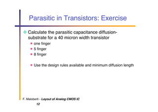 F. Maloberti - Layout of Analog CMOS IC
12
Parasitic in Transistors: Exercise
 Calculate the parasitic capacitance diffusion-
substrate for a 40 micron width transistor
 one finger
 5 finger
 8 finger
 Use the design rules available and minimum diffusion length
 
