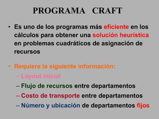 PROGRAMA  CRAFT Es uno de los programas más  eficiente  en los cálculos para obtener una  solución heurística  en problemas cuadráticos de asignación de recursos Requiere la siguiente información: Layout inicial Flujo de recursos  entre  departamentos Costo de transporte  entre  departamentos Número y ubicación  de   departamentos  fijos  