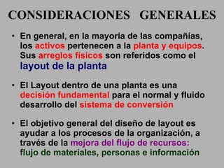CONSIDERACIONES  GENERALES En general, en la mayoría de las compañías, los  activos  pertenecen a la  planta y equipos . Sus  arreglos físicos  son referidos como el  layout de la planta El Layout dentro de una planta es una  decisión fundamental  para el normal y fluido desarrollo del  sistema de conversión El objetivo general del diseño de layout es ayudar a los procesos de la organización, a través de la  mejora del   flujo de recursos:  flujo de materiales, personas e información 