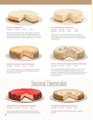 Product

Item #

Case Cut

Slices

Gross Wt,

UPC Code

TURTLE CHEESECAKE (CHOCOLATE VOLCANO) 10"

Cheesecake

24601602

2/16 cut

32

15 lb

8406310 4606 6

FLORIDA ORANGE SUNSHINE® CHEESECAKE 10"

Cheesecake

24101602

2/16 cut

32

14.8 lb

8406310 4106 1

NEW YORK CHEESECAKE 10"

Cheesecake

22001602

2/16 cut

32

10.2 lb

8406310 2206 0

OREO® CHEESECAKE 10"

Cheesecake

24081602

2/16 cut

32

13 lb

8406310 4086 6

Name

®

Please call: 866-793-3895
Visit us on-line: www.sweetendingsdesserts.com

Product

Item #

Case Cut

Slices

Gross Wt,

UPC Code

SKY HIGH NEW YORK CHEESECAKE 10"

Cheesecake

24121202

2/12 cut

32

15 lb

8406310 4123 8

CHOCOLATE COCONUT SENSATION CAKE 10"

5 Layer

23240001

1/uncut

uncut

14 lb

8406310 3245 8

SKY HIGH NEW YORK CHEESECAKE 10"

Cheesecake

24121602

2/16 cut

24

15 lb

8406310 4126 9

BIG BOY COUNTRY RED VELVET CAKE 10"

5 Layer

23740001

1/uncut

uncut

13.10 lb

8406310 3745 3

WHITE CHOCOLATE KEY LIME RASP. CHEESECAKE 10"

Cheesecake

24261602

2/16 cut

32

13.4 lb

8406310 4266 2

FLORIDA ORANGE SUNSHINE® CAKE 10"

5 Layer

23680001

1/uncut

uncut

12.13 lb

8406310 3685 2

CHUNKY COCONUT CHOCOLATE CHEESECAKE 10"

Cheesecake

24381602

2/16 cut

32

12.6 lb

8406310 2438 5

ONE HUGE CARROT CAKE 10"

5 Layer

23060001

1/uncut

uncut

14 lb

8406310 3065 2

HOT CHOCOLATE KILLER LAVA CAKE

Individual

28110024

2 /12 ct

24

9 lb

8406310 8113 5

DIVINE COCONUT CAKE 10"

5 Layer

23540001

1/uncut

uncut

12.13 lb

8406310 3541 1

FLORIDA KEY LIME PIE

Individual

28600024

2 /12 ct

24

9 lb

8406310 8603 1

TOWERING MEGA BITE MILKY WAY CAKE 10"

5 Layer

23300001

1/uncut

uncut

14 lb

8406310 3305 9

KEY LIME RASPBERRY CHEESECAKE

Individual

28260024

2 /12 ct

24

9 lb

8406310 8263 7

ULTIMATE HIGH CHOCOLATE CAKE 10"

5 Layer

23000001

1/uncut

uncut

15.5 lb

8406310 3005 8

NEW YORK CHEESECAKE

Individual

28000024

2 /12 ct

24

9 lb

8406310 8003 9

CHOCOLATE POUNDER CAKE 10"

5 Layer

23020012

1/12 cut

12

14.13 lb

8406310 2302 9

FLORIDA ORANGE SUNSHINE® CHEESECAKE

Individual

28100024

2 /12 ct

24

9 lb

8406310 8103 6

COUNTRY CARROT CAKE 10"

3 Layer

24061402

2/14 cut

28

16 lb

8406310 4064 4

COUNTRY CARROT LAYER CAKE

Individual

28160024

2 /12 ct

24

9 lb

8406310 8163 6

FLORIDA ORANGE SUNSHINE® CAKE 10"

3 Layer

24681402

2/14 cut

28

15 lb

8406310 4684 4

ULTIMATE CHOCOLATE LAYER CAKE

Individual

28800024

2 /12 ct

24

9 lb

8406310 8803 6

MEGA BITE MILKY WAY CAKE 10"

3 Layer

24301402

2/14 cut

28

18 lb

8406310 4304 1

DIVINE COCONUT CREAM LAYER CAKE

Individual

28840024

2 /12 ct

24

9 lb

8406310 8843 1

MOLLY'S LEMON LAYER CAKE 10"

3 Layer

24921402

2/14 cut

28

15 lb

8406310 4924 1

BANANA RUMBA LAYER CAKE

Individual

28560024

2 /12 ct

24

9 lb

8406310 8563 8

SOUTHERN RED VELVET CALE 10"

3 Layer

24741402

2/14 cut

28

16 lb

8406310 4746 9

SOUTHERN RED VELVET LAYER CAKE

Individual

28870024

2 /12 ct

24

9 lb

8406310 2428 6

SWEET GEORGIA COCONUT CREAM BOMBE® 10"

3 Layer

24541402

2/14 cut

28

12.12 lb

8406310 4544 1

CHOCOLATE KISS FILLED

Cupcake

28010024

2 /12 ct

24

13.13 lb

8406310 8107 6

HAZELNUT AND DARK CHOCOLATE BOMBE 10"

3 Layer

24581402

2/14 cut

28

12 lb

8406310 4584 7

COCONUT GROVE FILLED

Cupcake

28540024

2 /12 ct

24

9.5 lb

8406310 8543 0

STRAWBERRY FIELDS CAKE 10"

3 Layer

24531402

2/14 cut

28

18.5 lb

8406310 4532 8

WEDDING CAKE FILLED

Cupcake

28070024

2 /12 ct

24

9 lb

8406310 8070 1

ULTIMATE CHOCOLATE CAKE 10"

3 Layer

24001402

2/14 cut

28

15 lb

8406310 4004 0

FLORIDA ORANGE SUNSHINE® FILLED

Cupcake

28680024

2 /12 ct

24

9 lb

8406310 8683 3

DIVINE COCONUT CAKE 10"

3 Layer

24551202

2/12 cut

24

16 lb

8406310 4552 6

STRAWBERRY FIELDS FILLED

Cupcake

28120024

2 /12 ct

24

10 lb

8406310 8123 4

CHOCOLATE COCONUT SENSATION CAKE 10"

3 Layer

24241402

2/14 cut

28

15 lb

8406310 2424 8

SOUTHERN RED VELVET

Cupcake

28740024

2 /12 ct

24

12.8 lb

8406310 8743 4

CITRUS BLISS CAKE 10"

3 Layer

24521402

2/14 cut

28

15 lb

8406310 4524 3

CARROT PATCH FILLED

Cupcake

28210024

2 /12 ct

24

10 lb

8406310 8210 1

CHOCOLATE INDULGENCE CAKE 10"

3 Layer

24091402

2/14 cut

28

15 lb

8406310 2409 5

MEGA BITE MILKY WAY FILLED

Cupcake

28820024

2 /12 ct

24

13 lb

8406310 8220 0

CHOCOLATE BROWNIE MUDSLIDE 10"

3 Layer

24661602

2/16 cut

28

10 lb

8406310 4666 0

MOLLY'S LEMON CURD FILLED

Cupcake

28060024

2 /12 ct

24

13 lb

8406310 8060 2

GARDEN CARROT CAKE 10"

2 Layer

25061602

2/16 cut

32

11 lb

8406310 5066 7

REAL RED VELVET BUTTERCREAM - not filled

Cupcake

28475024

2 /12 ct

24

10 lb

8406310 8070 1

CHOCOLATE INDULGENCE CAKE 10"

2 Layer

25051602

2/16 cut

32

11.5 lb

8406310 5056 8

CHOCOLATE BUTTERCREAM - not filled

Cupcake

28020024

2 /12 ct

24

10 lb

8406310 2802 4

OLD FASHION RED VELVET CAKE 10"

2 Layer

25181602

2/16 cut

32

11 lb

8406310 5186 2

CARAMEL SALTED BROWNIE

Brownie

27360002

2/uncut

32

5.6

8406310 2736 2

STRAWBERRY FIELDS CAKE 10"

2 Layer

25121602

2/16 cut

32

11 lb

8406310 5126 8

CHOCOLATE CHIP PECAN CHEWY BROWNIE

Brownie

27340002

2/uncut

32

5.6

8406310 2734 8

BANANA RUMBA CAKE 10"

2 Layer

25031602

2/16 cut

32

11 lb

8406130 5036 0

PEPPERMINT PATTI BROWNIE

Brownie

27350002

2/uncut

32

5.6

8406310 2735 5

MOLLY'S LEMON LAYER CAKE 10"

2 Layer

25141602

2/16 cut

32

11 lb

8406310 5146 6

TRIPLE CHOCOLATE CHIP BROWNIE

Brownie

27370002

2/uncut

32

5.6

8406310 2737 9

TEXAS TREASURE CAKE 10"

2 Layer

24214002

2/14 cut

32

9 lb

8406310 2420 0

CHOCOLATE MACADAMIA NUT TART 10"

Tart

24180002

2/uncut

uncut

11 lb

8406310 4183 2

FLORIDA ORANGE SUNSHINE® CAKE 10"

2 Layer

25091602

2/16 cut

32

11.13 lb

8406310 5096 4

FLORIDA KEY LIME PIE 12"

Pie

26000004

4/uncut

uncut

17 lb

8406310 6003 1

ULTIMATE CHOCOLATE CAKE 10"

2 Layer

24051402

2/14 cut

28

13.3 lb

8406310 2405 7

FLOURLESS CHOCOLATE TRUFFLE 10"

Cake

24021602

2/16 cut

32

9 lb

8406310 4026 2

DIVINE COCONUT CAKE 10"

2 Layer

25551602

2/16 cut

32

11 lb

8406310 5556 3

MILE HIGH APPLE CRUMBLE 10"

Crumble

24041402

2/14 cut

28

17 lb

8406310 4044 6

GARDEN CARROT CAKE 10"

2 Layer

25062002

2/20 cut

40

11 lb

8406310 5062 9

MILE HIGH APPLE CRUMBLE 10"

Crumble

24041202

2/12 cut

24

17 lb

8406310 4049 1

CHOCOLATE INDULGENCE CAKE 10"

2 Layer

25052002

2/20 cut

40

11 lb

8406310 5056 8

MILE HIGH VERRY BERRY CRUMBLE 10"

Crumble

24421202

2/uncut

24

17.5 lb

8406310 4423 9

OLD FASHION RED VELVET CAKE 10"

2 Layer

25182002

2/20 cut

40

11 lb

8406310 5182 4

MILE HIGH VERRY BERRY CRUMBLE 10"

Crumble

24421402

2/14 cut

28

17.5 lb

8406310 4424 6

STRAWBERRY FIELDS CAKE 10"

2 Layer

25122002

2/20 cut

40

11 lb

8406310 5122 0

ANGEL FOOD CAKE 10"

Cake

21220002

2/10 uncut

20

4 lb

8406310 1223 8

MOLLY'S LEMON LAYER CAKE 10"

2 Layer

25142002

2/20 cut

40

11 lb

8406310 5142 8

NO SUGAR ADDED APPLE TART 10"

No Sugar

24441602

2/16 cut

32

12.14 lb

8406310 4446 8

COCONUT DIVINE CAKE 10"

2 Layer

25552002

2/20 cut

40

11 lb

8406310 5550 1

NO SUGAR ADDED BERRY TART 10"

No Sugar

24451602

2/16 cut

32

13.9 lb

8406310 4456 7

Sheet Cake

28460002

2/24 cut

48

5 lb

8406310 4056 9

NO SUGAR ADDED CHOCOLATE CAKE 10"

No Sugar

24461602

2/16 cut

32

15.6 lb

8406310 4466 6

EGG NOG RUM CHEESECAKE 10"

Seasonal

21041602

2/16 cut

32

15 lb

8406310 4056 9

NO SUGAR ADDED VANILLA CHEESECAKE 10"

No Sugar

24621602

2/16 cut

32

9 lb

8406310 4626 4

PEPPERMINT PATTI CHEESECAKE 10"

Seasonal

21081602

2/16 cut

32

11 lb

8406310 4076 7

NO SUGAR ADDED FL. ORANGE SUNSHINE® CAKE 10"

No Sugar

24691602

2/16 cut

32

9 lb

8406310 2469 9

PUMPKIN MAPLE HARVEST CAKE 10"

Seasonal

21061402

2/14 cut

28

9 lb

8406310 1026 5

NO SUGAR ADDED INDIV. SERVING CHOC. INFATUATION 10"

No Sugar

28770024

2/12 ct

24

9 lb

8406310 2770 6

Name

FLORIDA ORANGE SUNSHINE® 1/4 SHEET CAKE

31

32

 