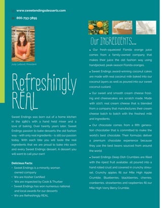 9 www.sweetendingsdesserts.com
 866-793-3895

Our INGREDIENTS...
 Our fresh-squeezed Florida orange juice
comes from a family-owned company that
makes their juice the old fashion way using
Judy Leibovit, President

Refreshingly
REAL
Sweet Endings was born out of a home kitchen
in the 1980’s with a hand held mixer and a

handpicked, peak-season Florida oranges.
 Sweet Endings award-winning coconut cakes
are made with real coconut milk baked into our
coconut layers as well as poured into our sweet
coconut custard.

Every Bite
is Special

 Our sweet and smooth cream cheese frosting and cheesecakes are scratch made. Made
with 100% real cream cheese that is blended
from a company that manufactures their cream
cheese batch to batch with the freshest milk
and ingredients.

love of baking. Over twenty years later, Sweet

 Our chocolate comes from a fifth genera-

Endings passion to bake desserts the old fashion

tion chocolatier that is committed to make the

way - with only real ingredients - is still our passion

world’s best chocolate. Their formulas deliver

today. With each bite you will taste the real
ingredients that we are proud to bake into each

TABLE OF CONTENTS

and every Sweet Endings dessert. A dessert you
will want to call your own!

1

FLORIDA FRESH CAKES

a premium chocolate experience because

7

MORE SIGNATURE CAKES

they use the best beans sourced from around

9

UNFORGETTABLE CHOCOLATE CAKES

the world.

14

CREAMY CHEESECAKES

17

INDIVIDUAL SERVING DESSERTS

 Sweet Endings Deep Dish Crumbles are filled

Delicious Facts:

with the ripest fruit available; all poured into a

• Sweet Endings is a minority woman

hand rolled crust and covered in crunchy streu-

21

GIANT CUPCAKES

	 owned company

sel. Crunchy apples fill our Mile High Apple

• We are Kosher Certified

25

BROWNIES IN THE ROUND

Crumble. Blueberries, blackberries, cherries,

•	 We are inspected by Cook & Thurber

cranberries, strawberries and raspberries fill our

27

PIES, TARTS AND CRUMBLES

29

NO SUGAR ADDED

31

COMPLETE PRODUCT LISTING

• Sweet Endings has won numerous national
	 and local awards for our desserts
• We are Refreshingly REAL

Mile High Verry Berry Crumble.

 