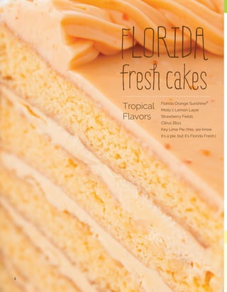 MOLLY’S LEMON LAYER CAKES
This best seller is baked with fresh Florida lemon
juice poured into each moist layer dripping with
fresh juice. We fill our lemon layers with fresh tangy
lemon custard and scratch made lemon curd then
frost this decadent cake with lemon cream cheese
frosting and more lemon curd.

STRAWBERRY FIELDS - 2 LAYER
2 Layer 	

MOLLY'S LEMON LAYER CAKE - 2 LAYER
2 Layer	

3

Undeniably
FLORIDA
fresh
flavors

25141602	

2/10 inch	

16 cut 	 11 lbs.

25121602	

2/10 inch	

16 cut	

STRAWBERRY FIELDS CAKES
Fresh from the farm; sweet
strawberry cake layers are
filled with strawberry jam and
strawberry pudding that is
covered in sweet buttercream.

8.8 lbs.

STRAWBERRY FIELDS - 3 LAYER
3 Layer 	

24531402	 2/10 inch	

14 cut	

15 lbs.

CITRUS BLISS CAKE
Our Citrus Bliss is baked with Florida fresh citrus juices
and a hint of vanilla poured into each moist cake layer.
Our Citrus Bliss is filled with sweet key lime custard,
hand frosted with smooth buttercream frosting and
drizzled with white chocolate ganache. A crowd pleaser!
CITRUS BLISS - 3 LAYER
3 Layer 	

24521402	 2/10 inch 	

14 cut 	

15 lbs

MOLLY'S LEMON LAYER CAKE - 3 LAYER
3 Layer	

24921402 	 2/10 inch 	

14 cut	

14 lbs

We know it's a pie...
but it is so FLORIDA.

FLORIDA KEY LIME PIE
Three ingredients make our Key
Lime Pie! Fresh Florida key lime
juice, condensed milk and egg
yolks are poured into our crunchy
graham cracker crust...smooth,
tangy and crunchy.

FLORIDA KEY LIME PIE
INDIVIDUAL SERVING
28600024 2/12 count	 8.25 lbs.

“A party without cake is really
just a meeting”―
— Julia Child (LT)
FLORIDA KEY LIME PIE
26000004 4/12 inch uncut 16 lbs.

4

 