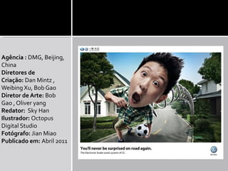 Agência : DMG, Beijing,
China
Diretores de
Criação: Dan Mintz ,
Weibing Xu, Bob Gao
Diretor de Arte: Bob
Gao , Oliver yang
Redator: Sky Han
Ilustrador: Octopus
Digital Studio
Fotógrafo: Jian Miao
Publicado em: Abril 2011
 