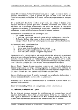 Administración de la Producción - Layout – Licenciatura. en Administración - Curso 2005.
Alfredo Vaneskahian – Material de uso exclusivo Facultad de CCEE – UDELAR - 4 de 18
Las distribuciones de planta orientadas al producto se adoptan cuando se fabrica un
producto estandarizado, y por lo general en gran volumen. Cada una de las
unidades de producción requiere de la misma secuencia de operaciones de principio
a fin.
En la distribución de planta orientada al producto, los centros de trabajo y los
equipos respectivos quedan, por tanto, alineados idealmente para ofrecer una
secuencia de operaciones especializada que habrá de originar la fabricación
progresiva del producto. El ensamblaje de automóviles y las plantas embotelladoras
de bebidas, emplean distribuciones de planta orientadas al producto.
Algunas de las características que lo distinguen son:
- Sin “Stocks” Intermedios
- El medio de transporte en general, forma parte del equipamiento (mano-vía)
- En función del flujo del proceso, se determinan la cantidad de puestos de
trabajo, tratando de eliminar los tiempos muertos, para optimizar la eficiencia
El proceso sigue las siguientes etapas
I. Enumerar operaciones
II. Armar un ordenamiento lógico de las mismas
III. Determinar la producción deseada y por tanto el ciclo
IV. Con esta última variable ir cargando los puestos
Layout por posición fija: el producto por sus características, permanece inmovilizado
y los diversos medios de fabricación requeridos se sitúan alrededor del mismo (por
ejemplo, aviones, astilleros). Los medios de producción inmovilizados, sirven para la
fabricación de mas de una unidad. Tenen la particularidad que ya sea por el tamaño,
conformación, o cualquier otra característica, es difícil desplazar el producto.
Layout Celular: Agrupa diversas máquinas en centros de trabajo (o células) para
trabajar en productos que tengan formas y requisitos de procesamiento similares. Es
un híbirido de la distribución por procesos (ejecutan serie específica de procesos) y
por producto (dedicada cada célula a gama limitada de productos).
Layout del almacenamiento: El objetivo es cumplir con una función de inventario y
analiza la colocación de los componentes en un almacén.
Marketing Layout: Los componentes se ubican de forma tal de facilitar la venta. (por
ejemplo, supermercados).
Estas formatos de Lay-Out no son excluyentes y admiten combinaciones
2.4 – Análisis cuantitativo del Layout
De los diversos formatos posibles, las distribuciones por proceso junto con el
equilibrio de la cadena de montaje (un caso especial del lay-out por producto) han
sido objeto de meticulosos estudios que han dado como resultado el desarrollo de
buen numero de técnicas cuantitativas que pueden contribuir a su solución.
 