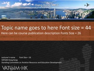 Topic name goes to here Font size = 44 Here can be course publication description Fonts Size = 26   Lecturer’s name　　Font Size = 16 VATSIM Hong KongStanding Committee on Aviation Resource and Education Development 