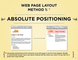 Web Page Layout
                          MethoD 1: *

    Absolute Positioning




*   Absolutely positioning all the elements of an html page is not the most elegant, flexible
    or semantically proper way to go about making stuff go where you want it to go. But it’s a
    great way to get started.
                                                                                                 1
 