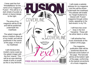 I have used the font
‘WrestleMania’ for the
name of my magazine,
‘Fusion’. This will be in a
dark shade of purple as
shown on layout design
to the right.
The price of my
magazine will be £2.99
and will be positioned
underneath the
masthead.
The splash image will
show a medium close up
of my model, and will be
positioned in the centre
of the page, in front of
my masthead.
I will introduce the
model’s name (used as
the splash image) with
the font ‘miama’. This
will be an eye-catching
shade of pink or purple
as this is very feminine.

I will create a website
address for my magazine
and this will be shown
underneath the masthead.
The website will enable
my Target Audience to
interact with ‘Fusion’
magazine through online
media, appealing to the
‘tech-lovers’ in my T/A.
I will have two cover
lines in the font
‘Vanadine’. These will
be either black or white.
I will advertise free
music downloads at the
bottom of the page.
The magazine
publication date will be
positioned above the
barcode at the bottom of
the page. The barcode
will be at the bottom right
of the page, conforming
to the typical conventions
of a music magazine.

 