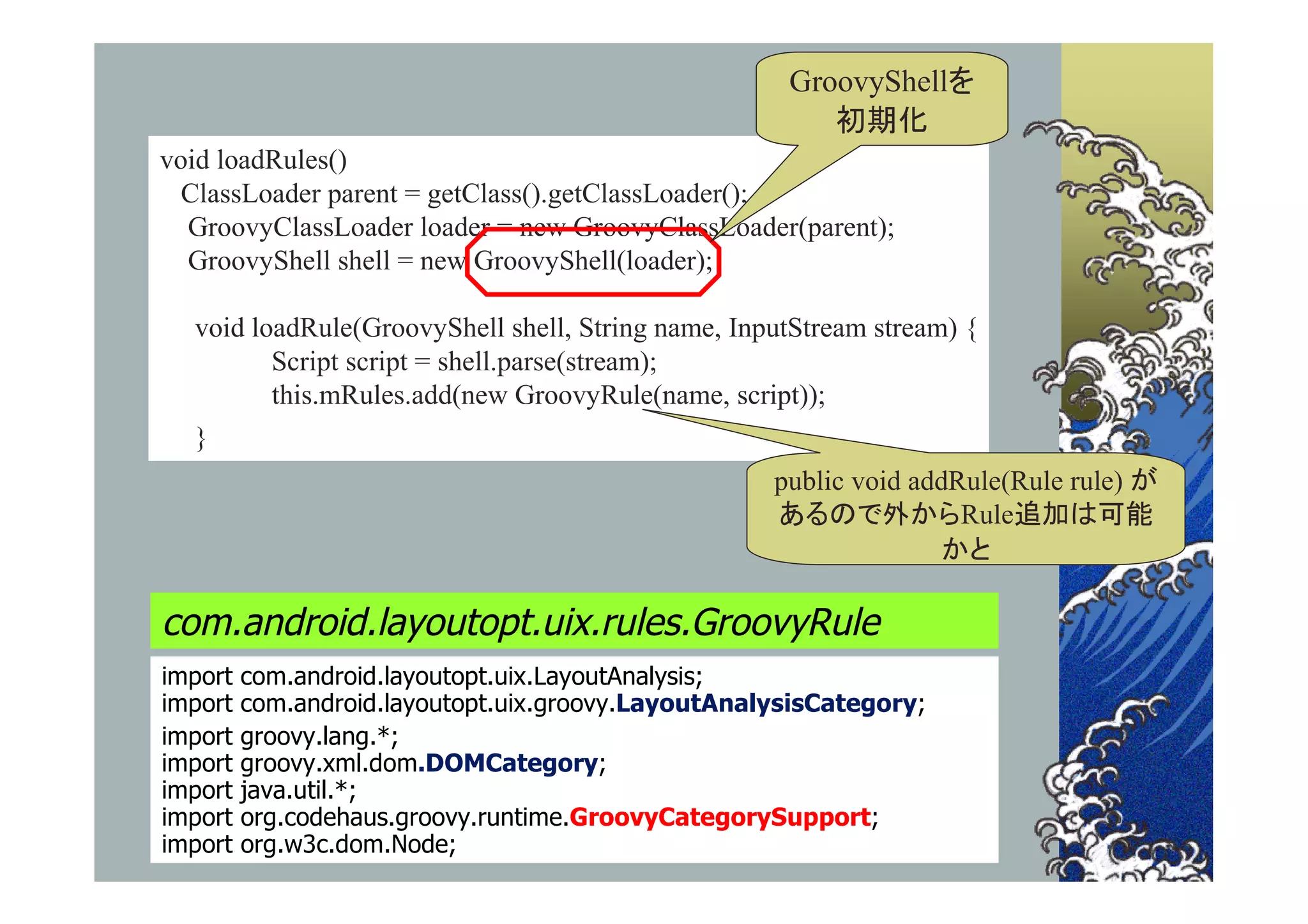 GroovyShellを
                                                        初期化
void loadRules()
  ClassLoader parent = getClass().getClassLoader();
  GroovyClassLoader loader = new GroovyClassLoader(parent);
  GroovyShell shell = new GroovyShell(loader);

  void loadRule(GroovyShell shell, String name, InputStream stream) {
         Script script = shell.parse(stream);
         this.mRules.add(new GroovyRule(name, script));
  }
                                                    public void addRule(Rule rule) が
                                                    あるので外からRule追加は可能
                                                                   かと

com.android.layoutopt.uix.rules.GroovyRule
import   com.android.layoutopt.uix.LayoutAnalysis;
import   com.android.layoutopt.uix.groovy.LayoutAnalysisCategory;
import   groovy.lang.*;
import   groovy.xml.dom.DOMCategory;
import   java.util.*;
import   org.codehaus.groovy.runtime.GroovyCategorySupport;
import   org.w3c.dom.Node;
 