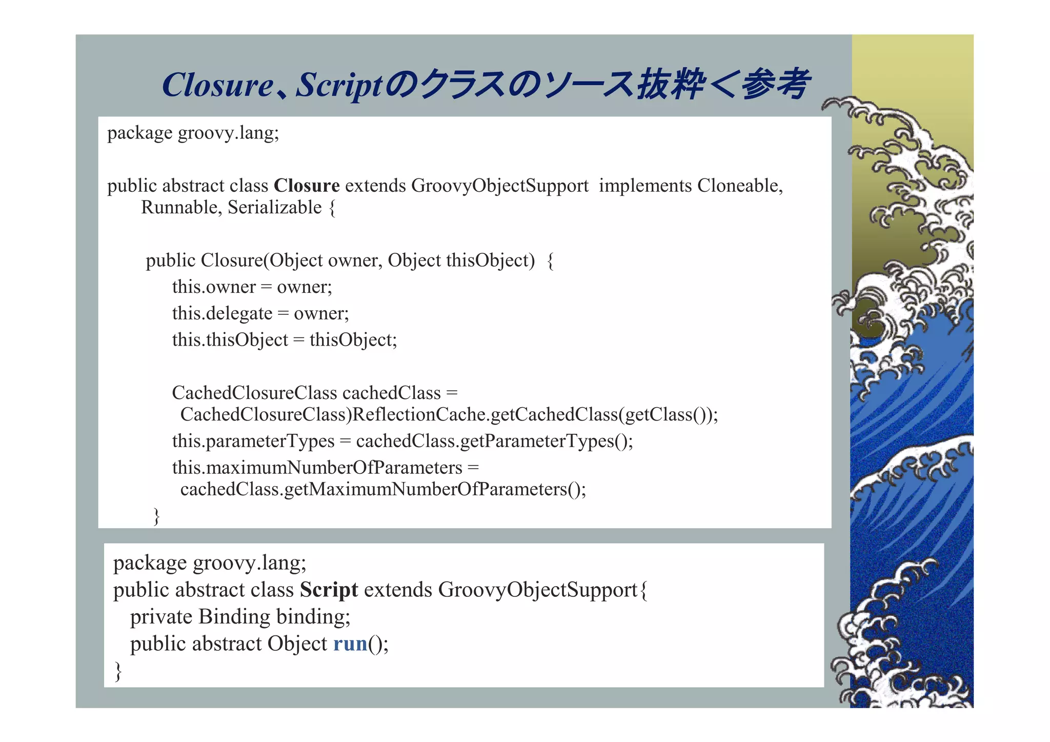 Closure、Scriptのクラスのソース抜粋＜参考
package groovy.lang;

public abstract class Closure extends GroovyObjectSupport implements Cloneable,
    Runnable, Serializable {

    public Closure(Object owner, Object thisObject) {
       this.owner = owner;
       this.delegate = owner;
       this.thisObject = thisObject;

         CachedClosureClass cachedClass =
          CachedClosureClass)ReflectionCache.getCachedClass(getClass());
         this.parameterTypes = cachedClass.getParameterTypes();
         this.maximumNumberOfParameters =
          cachedClass.getMaximumNumberOfParameters();
     }

package groovy.lang;
public abstract class Script extends GroovyObjectSupport{
  private Binding binding;
  public abstract Object run();
}
 