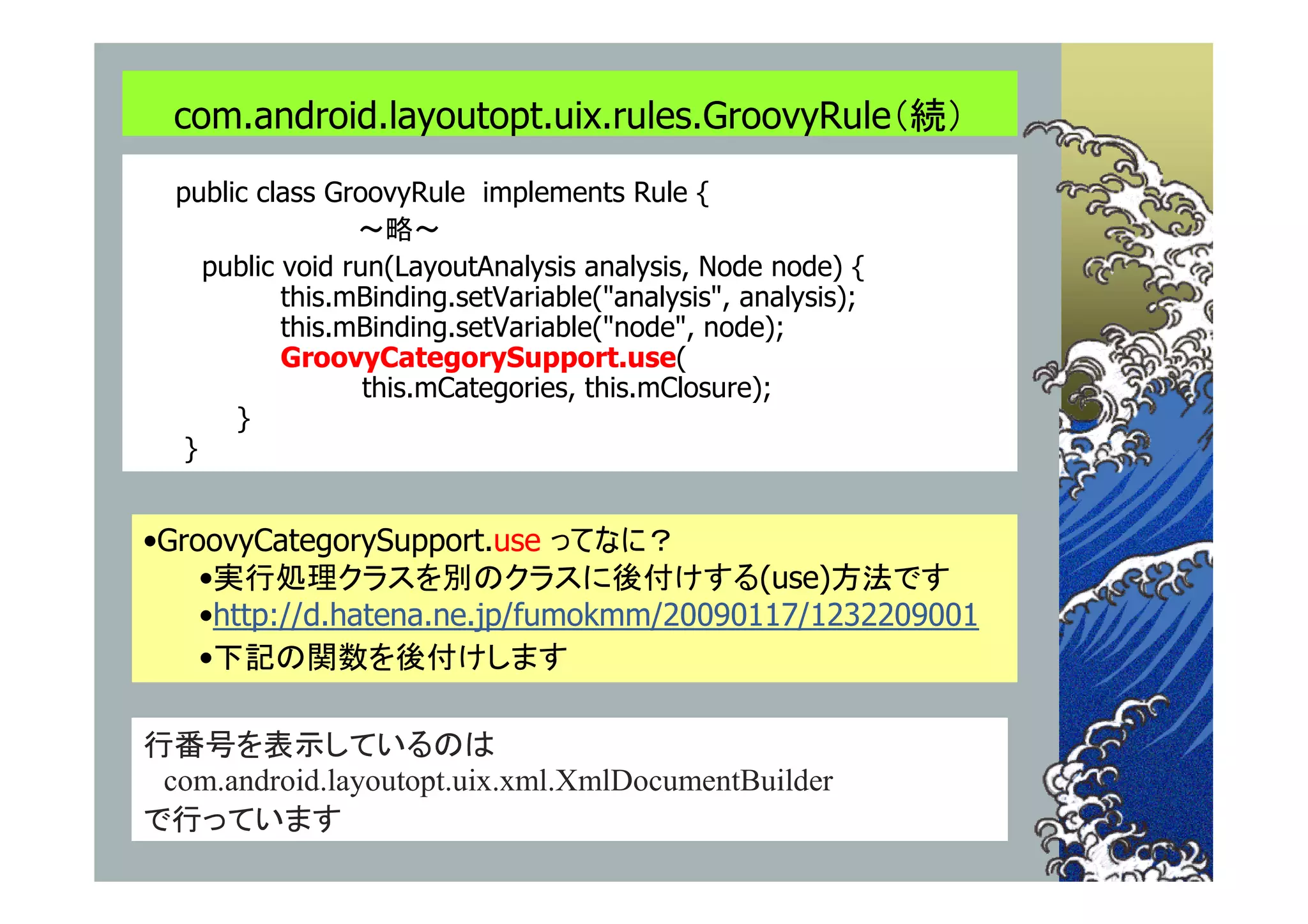com.android.layoutopt.uix.rules.GroovyRule（続）
  public class GroovyRule implements Rule {
                  ～略～
     public void run(LayoutAnalysis analysis, Node node) {
            this.mBinding.setVariable("analysis", analysis);
            this.mBinding.setVariable("node", node);
            GroovyCategorySupport.use(
                   this.mCategories, this.mClosure);
       }
   }


•GroovyCategorySupport.use ってなに？
    •実行処理クラスを別のクラスに後付けする(use)方法です
    •http://d.hatena.ne.jp/fumokmm/20090117/1232209001
    •下記の関数を後付けします

行番号を表示しているのは
 com.android.layoutopt.uix.xml.XmlDocumentBuilder
で行っています
 