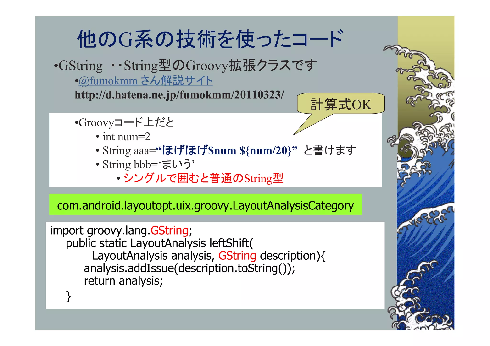 他のG系の技術を使ったコード
•GString ・・String型のGroovy拡張クラスです
    •@fumokmm さん解説サイト
    http://d.hatena.ne.jp/fumokmm/20110323/
                                                  計算式OK
    •Groovyコード上だと
        • int num=2
        • String aaa=“ほげほげ$num ${num/20}” と書けます
        • String bbb=‘まいう’
              • シングルで囲むと普通のString型

 com.android.layoutopt.uix.groovy.LayoutAnalysisCategory

import groovy.lang.GString;
   public static LayoutAnalysis leftShift(
        LayoutAnalysis analysis, GString description){
      analysis.addIssue(description.toString());
      return analysis;
   }
 