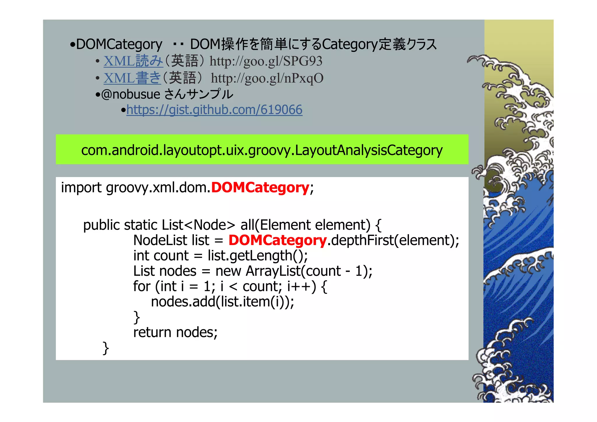 •DOMCategory ・・ DOM操作を簡単にするCategory定義クラス
    • XML読み（英語） http://goo.gl/SPG93
    • XML書き（英語） http://goo.gl/nPxqO
    •@nobusue さんサンプル
       •https://gist.github.com/619066


  com.android.layoutopt.uix.groovy.LayoutAnalysisCategory

import groovy.xml.dom.DOMCategory;

  public static List<Node> all(Element element) {
           NodeList list = DOMCategory.depthFirst(element);
           int count = list.getLength();
           List nodes = new ArrayList(count - 1);
           for (int i = 1; i < count; i++) {
              nodes.add(list.item(i));
           }
           return nodes;
    }
 