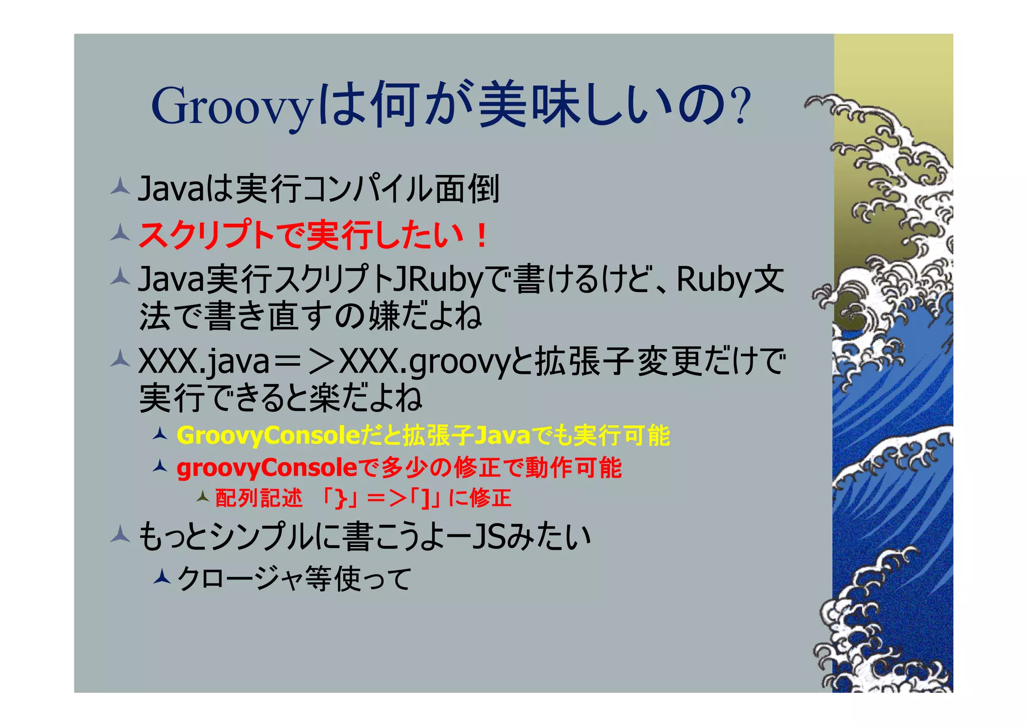 Groovyは何が美味しいの?
Javaは実行コンパイル面倒
スクリプトで実行したい！
Java実行スクリプトJRubyで書けるけど、Ruby文
 法で書き直すの嫌だよね
XXX.java＝＞XXX.groovyと拡張子変更だけで
 実行できると楽だよね
  GroovyConsoleだと拡張子Javaでも実行可能
  groovyConsoleで多少の修正で動作可能
    配列記述 「}」 ＝＞「]」 に修正
もっとシンプルに書こうよーJSみたい
 クロージャ等使って
 