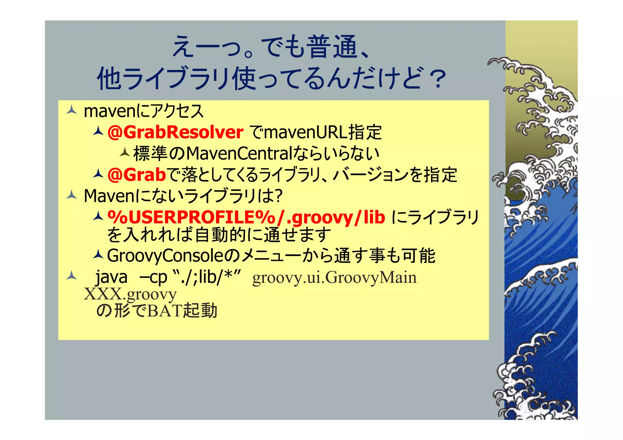 えーっ。でも普通、
   他ライブラリ使ってるんだけど？
 mavenにアクセス
   @GrabResolver でmavenURL指定
     標準のMavenCentralならいらない
   @Grabで落としてくるライブラリ、バージョンを指定
 Mavenにないライブラリは?
   %USERPROFILE%/.groovy/lib にライブラリ
    を入れれば自動的に通せます
   GroovyConsoleのメニューから通す事も可能
 java –cp “./;lib/*” groovy.ui.GroovyMain
  XXX.groovy
   の形でBAT起動
 