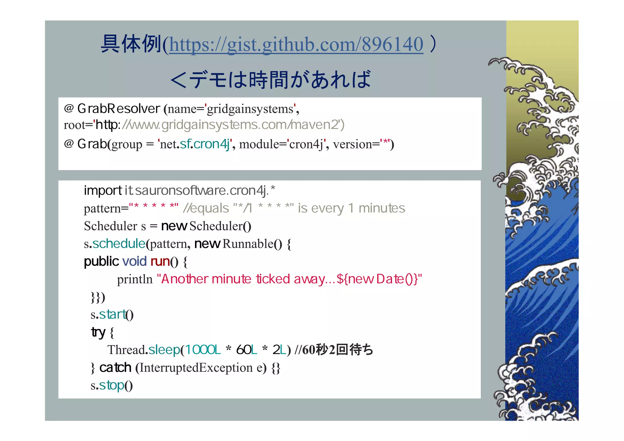具体例(https://gist.github.com/896140 ）
                  ＜デモは時間があれば
                 (name= gridgainsystems ,
root=
        (group = net. .      , module= cron4j , version= )



   pattern=
   Scheduler s =          Scheduler()
   s.           (pattern,      Runnable() {
                     () {
          println
    }})
    s.     ()
        {
        Thread.        (        *     * ) //60秒2回待ち
    }         (InterruptedException e) {}
    s.     ()
 
