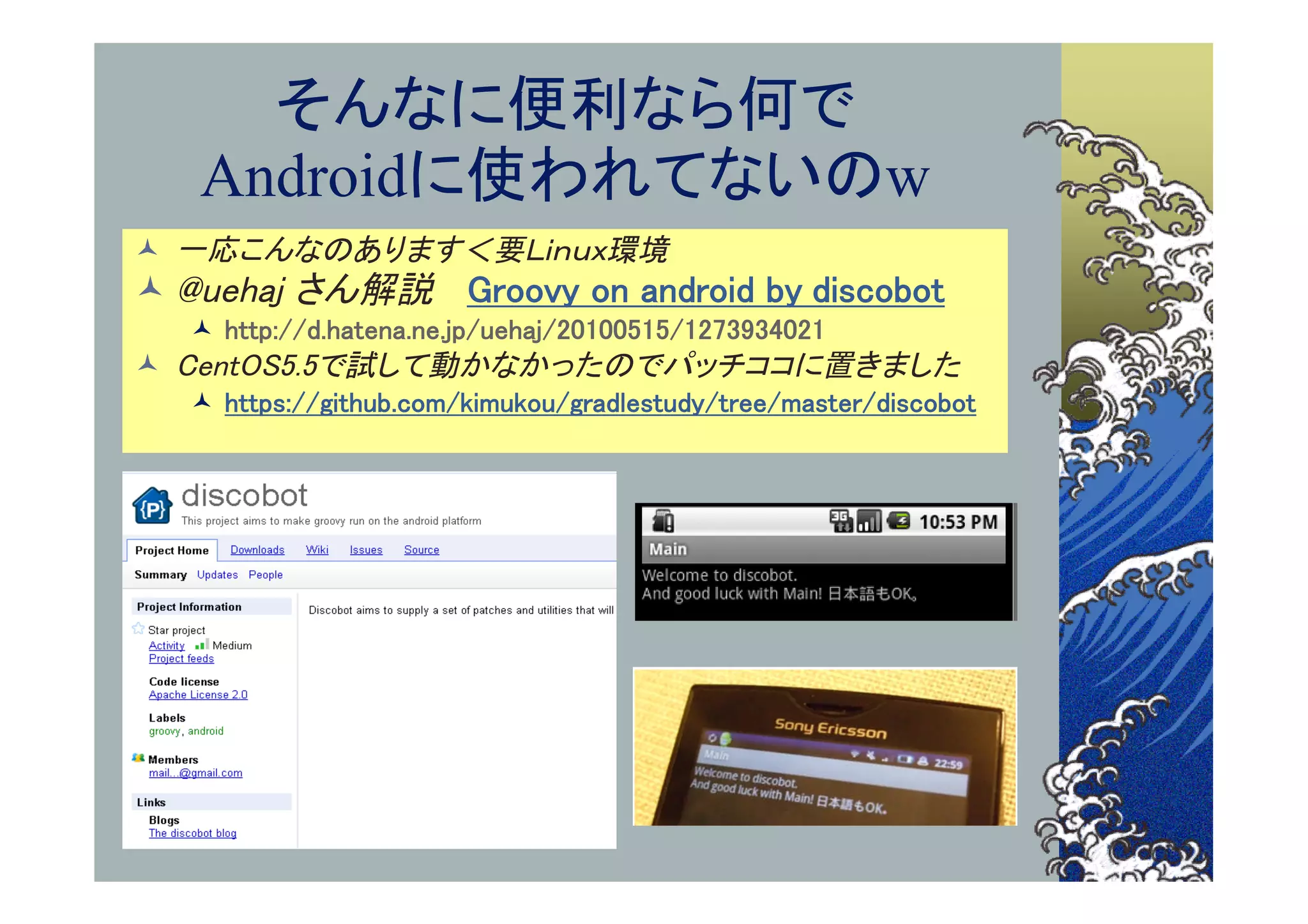 そんなに便利なら何で
   Androidに使われてないのw
 一応こんなのあります＜要Ｌｉｎｕｘ環境
 @uehaj さん解説 Groovy on android by discobot
   http://d.hatena.ne.jp/uehaj/20100515/1273934021
 CentOS5.5で試して動かなかったのでパッチココに置きました
   https://github.com/kimukou/gradlestudy/tree/master/discobot
 