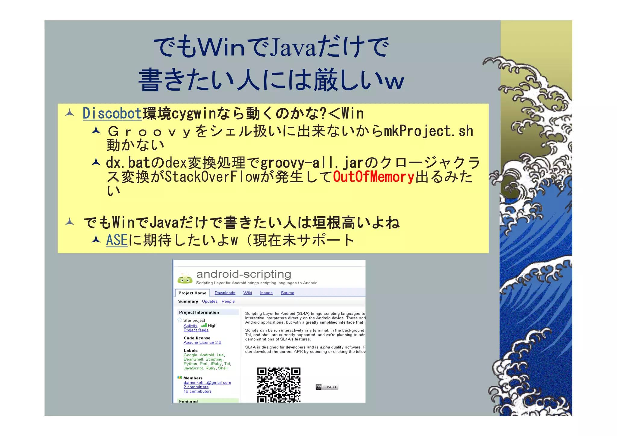でもＷｉｎでJavaだけで
       書きたい人には厳しいｗ
 Discobot環境cygwinなら動くのかな?＜Win
    Ｇｒｏｏｖｙをシェル扱いに出来ないからmkProject.sh
     動かない
    dx.batのdex変換処理でgroovy-all.jarのクロージャクラ
     ス変換がStackOverFlowが発生してOutOfMemory出るみた
     い

 でもWinでJavaだけで書きたい人は垣根高いよね
   ASEに期待したいよw（現在未サポート
 