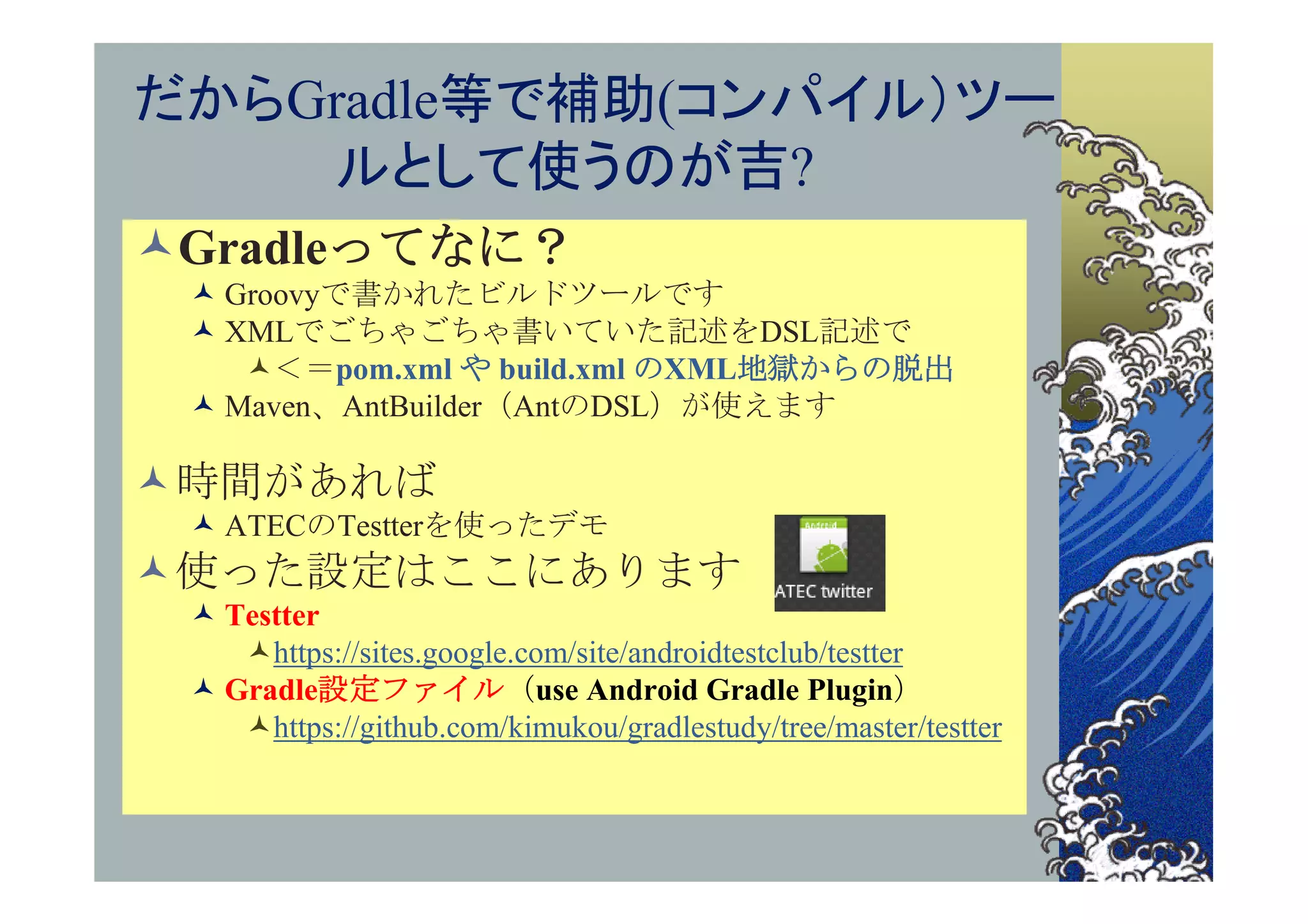 だからGradle等で補助(コンパイル）ツー
    ルとして使うのが吉?
Gradleってなに？
  Groovyで書かれたビルドツールです
  XMLでごちゃごちゃ書いていた記述をDSL記述で
    ＜＝pom.xml や build.xml のXML地獄からの脱出
  Maven、AntBuilder（AntのDSL）が使えます

時間があれば
  ATECのTestterを使ったデモ
使った設定はここにあります
  Testter
    https://sites.google.com/site/androidtestclub/testter
  Gradle設定ファイル（use Android Gradle Plugin）
    https://github.com/kimukou/gradlestudy/tree/master/testter
 