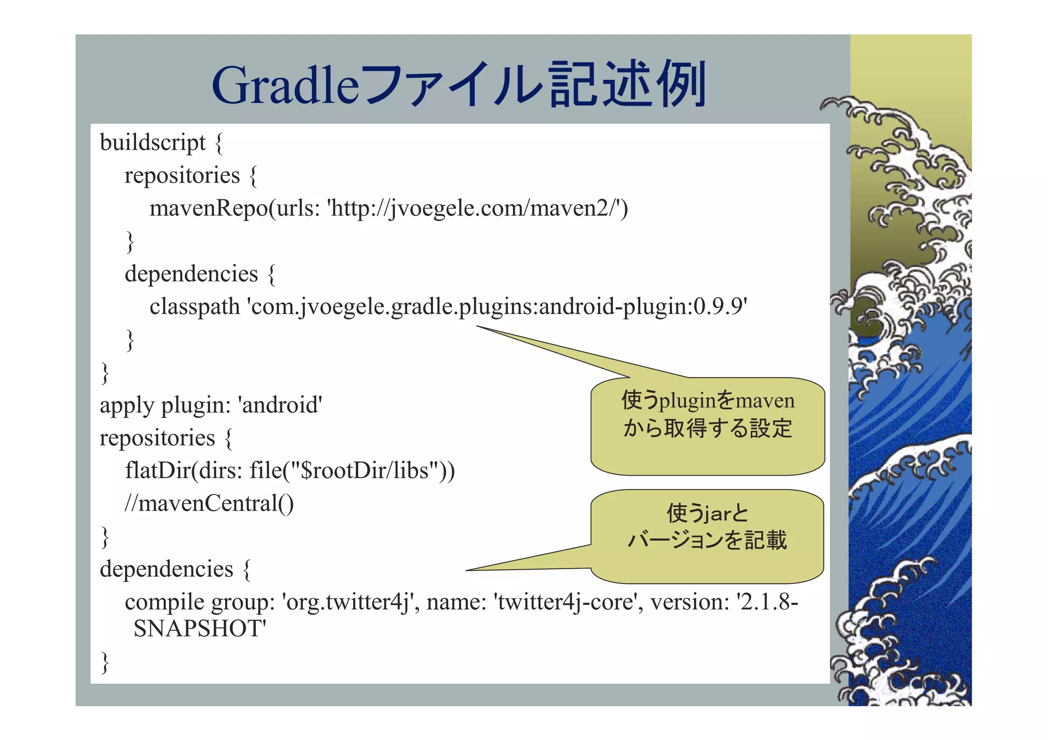 Gradleファイル記述例
buildscript {
  repositories {
     mavenRepo(urls: 'http://jvoegele.com/maven2/')
  }
  dependencies {
     classpath 'com.jvoegele.gradle.plugins:android-plugin:0.9.9'
  }
}
apply plugin: 'android'                               使うpluginをmaven
repositories {                                        から取得する設定
  flatDir(dirs: file("$rootDir/libs"))
  //mavenCentral()                                         使うｊａｒと
}                                                     バージョンを記載
dependencies {
  compile group: 'org.twitter4j', name: 'twitter4j-core', version: '2.1.8-
   SNAPSHOT'
}
 