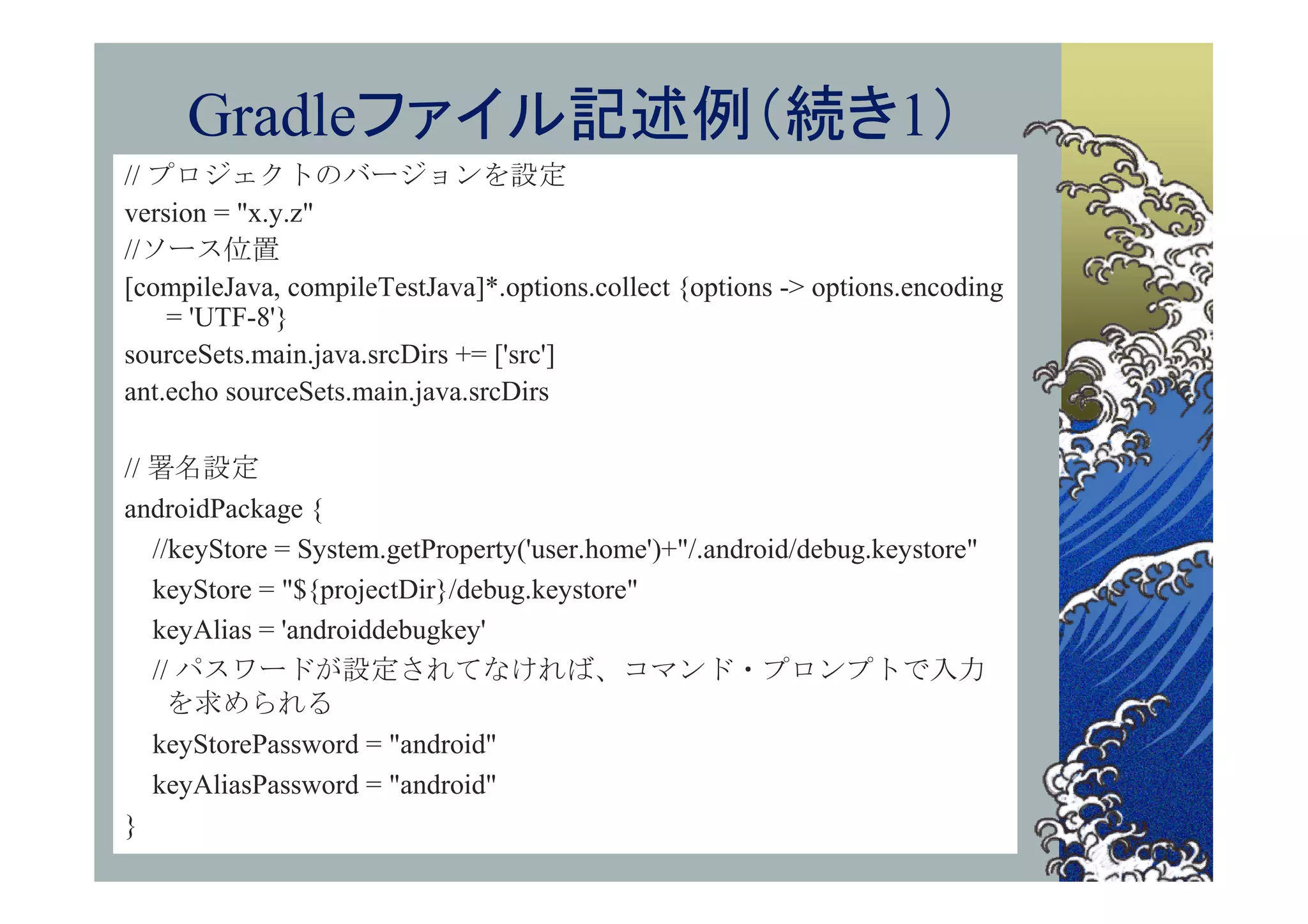 Gradleファイル記述例（続き1）
// プロジェクトのバージョンを設定
version = "x.y.z"
//ソース位置
[compileJava, compileTestJava]*.options.collect {options -> options.encoding
    = 'UTF-8'}
sourceSets.main.java.srcDirs += ['src']
ant.echo sourceSets.main.java.srcDirs

// 署名設定
androidPackage {
   //keyStore = System.getProperty('user.home')+"/.android/debug.keystore"
   keyStore = "${projectDir}/debug.keystore"
   keyAlias = 'androiddebugkey'
   // パスワードが設定されてなければ、コマンド・プロンプトで入力
     を求められる
   keyStorePassword = "android"
   keyAliasPassword = "android"
}
 
