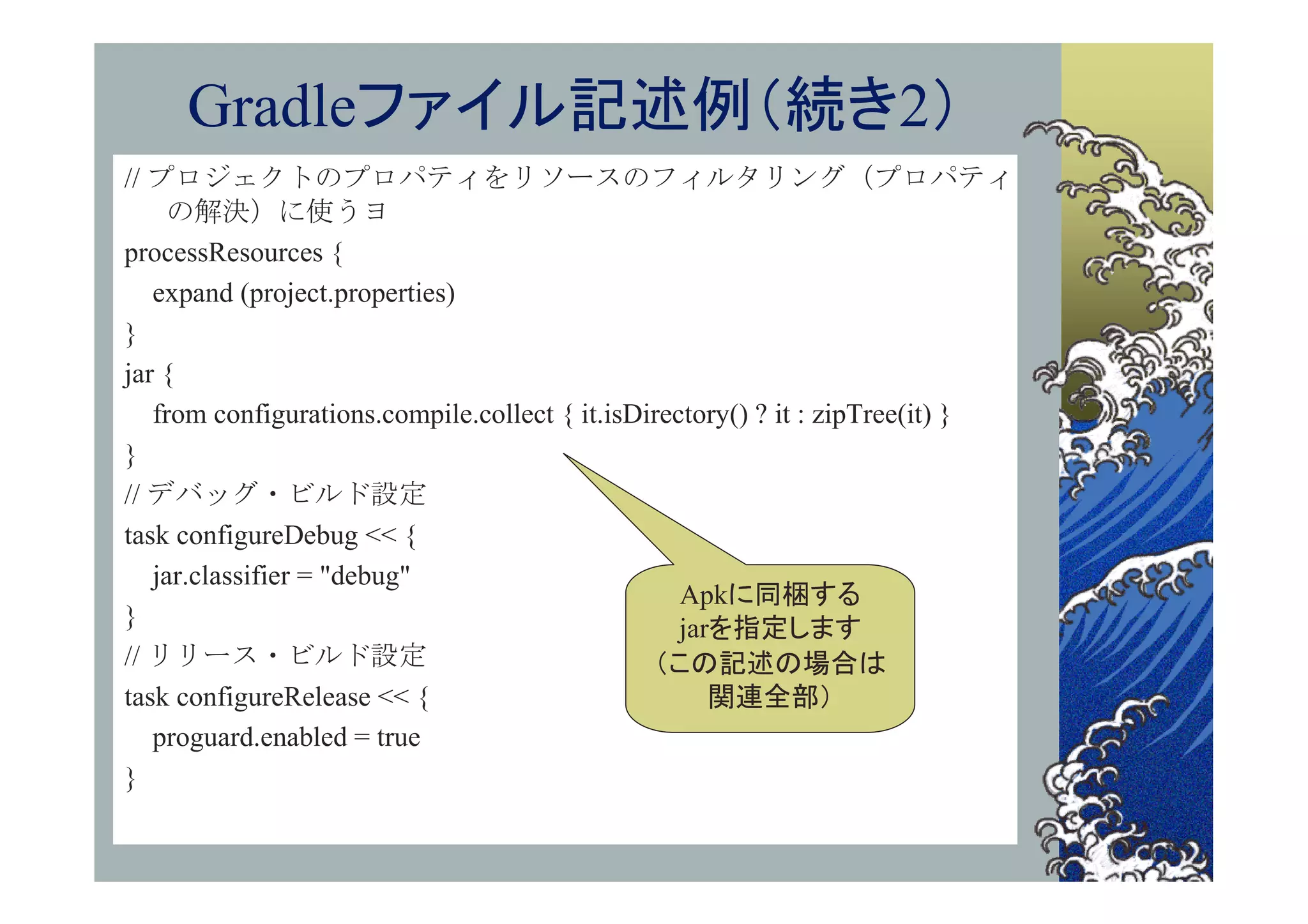 Gradleファイル記述例（続き2）
// プロジェクトのプロパティをリソースのフィルタリング（プロパティ
    の解決）に使うヨ
processResources {
   expand (project.properties)
}
jar {
   from configurations.compile.collect { it.isDirectory() ? it : zipTree(it) }
}
// デバッグ・ビルド設定
task configureDebug << {
   jar.classifier = "debug"
                                                   Apkに同梱する
}                                                  jarを指定します
// リリース・ビルド設定                                   （この記述の場合は
task configureRelease << {                            関連全部）
   proguard.enabled = true
}
 