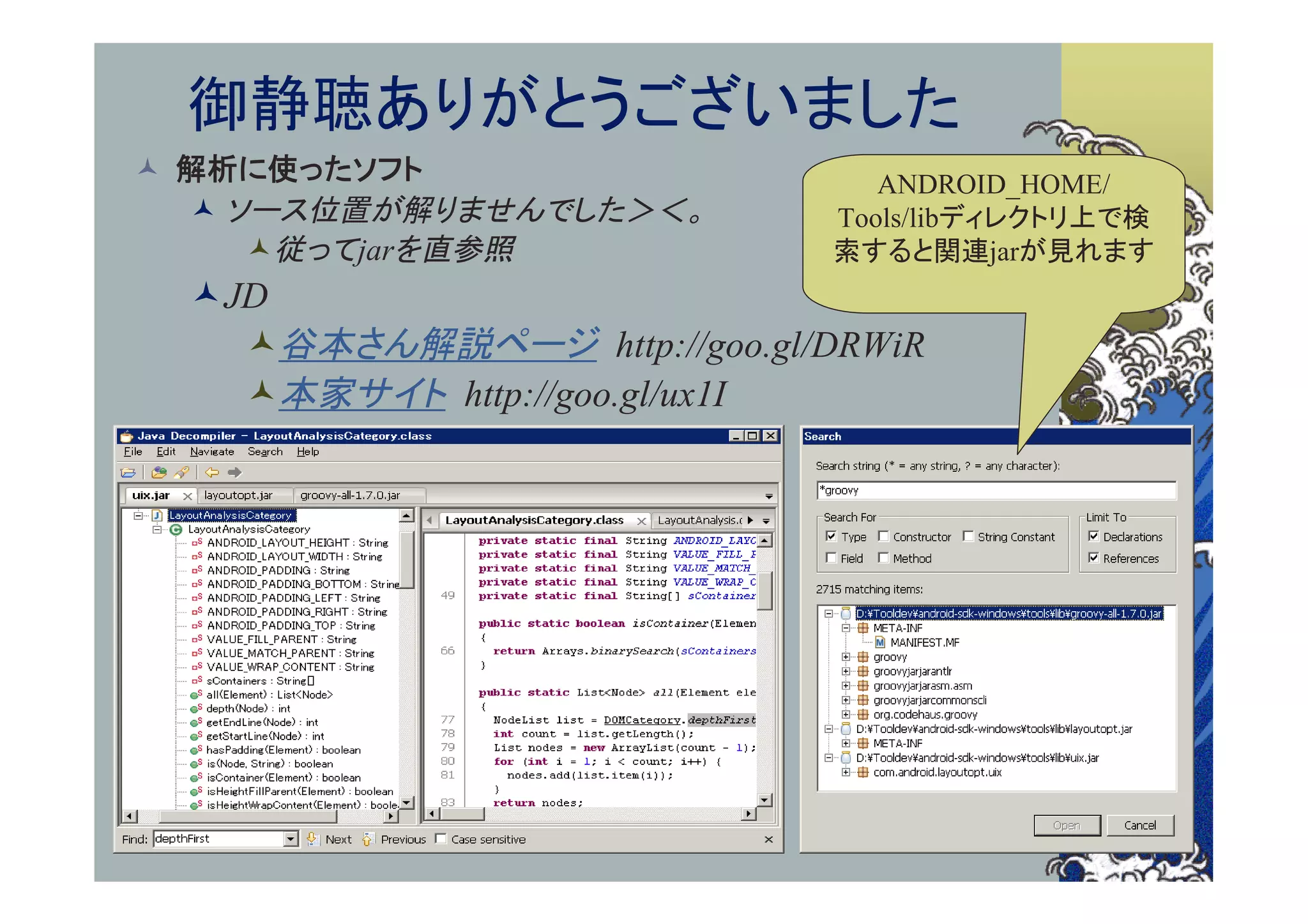 御静聴ありがとうございました
 解析に使ったソフト                     ANDROID_HOME/
   ソース位置が解りませんでした＞＜。        Tools/libディレクトリ上で検
     従ってjarを直参照             索すると関連jarが見れます
  JD
    谷本さん解説ページ http://goo.gl/DRWiR
    本家サイト http://goo.gl/ux1I
 