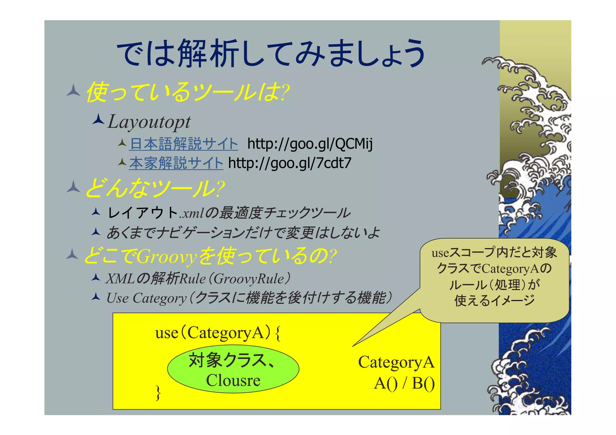 では解析してみましょう
使っているツールは?
 Layoutopt
   日本語解説サイト http://goo.gl/QCMij
   本家解説サイト http://goo.gl/7cdt7
どんなツール?
  レイアウト.xmlの最適度チェックツール
  あくまでナビゲーションだけで変更はしないよ
 どこでGroovyを使っているの?                    useスコープ内だと対象
                                        クラスでCategoryAの
  XMLの解析Rule（GroovyRule）                 ルール（処理）が
  Use Category（クラスに機能を後付けする機能）           使えるイメージ

       use（CategoryA）{
           対象クラス、             CategoryA
            Clousre            A() / B()
       }
 