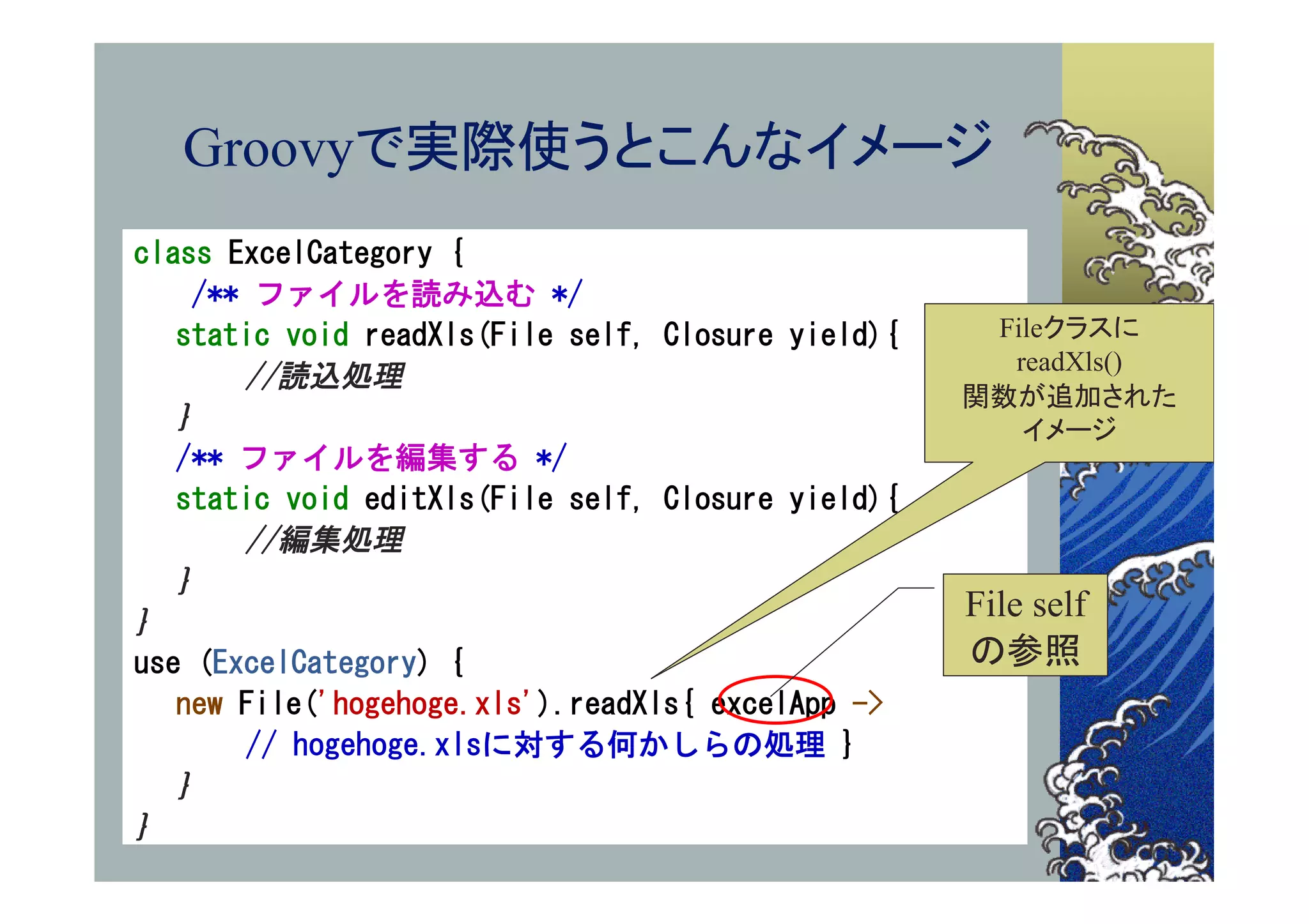 Groovyで実際使うとこんなイメージ
class ExcelCategory {
    /** ファイルを読み込む */
   static void readXls(File self, Closure yield){    Fileクラスに
                                                      readXls()
       //読込処理
                                                    関数が追加された
   ｝                                                   イメージ
   /** ファイルを編集する */
   static void editXls(File self, Closure yield){
       //編集処理
   ｝
｝
                                                    File self
use (ExcelCategory) {                               の参照
   new File('hogehoge.xls').readXls{ excelApp ->
       // hogehoge.xlsに対する何かしらの処理 }
   ｝
｝
 