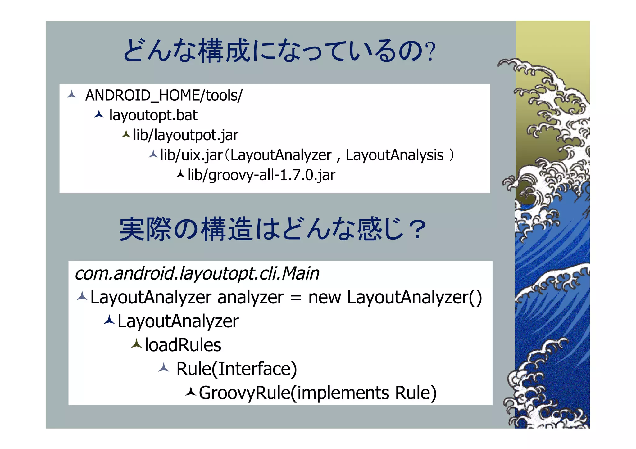 どんな構成になっているの?
 ANDROID_HOME/tools/
    layoutopt.bat
       lib/layoutpot.jar
           lib/uix.jar（LayoutAnalyzer , LayoutAnalysis ）
               lib/groovy-all-1.7.0.jar


       実際の構造はどんな感じ？
 com.android.layoutopt.cli.Main
 LayoutAnalyzer analyzer = new LayoutAnalyzer()
    LayoutAnalyzer
       loadRules
           Rule(Interface)
              GroovyRule(implements Rule)
 