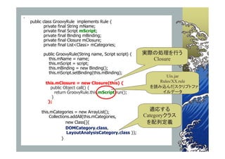 
    public class GroovyRule implements Rule {
            private final String mName;
            private final Script mScript;
            private final Binding mBinding;
            private final Closure mClosure;
            private final List<Class> mCategories;

           public GroovyRule(String name, Script script) {   実際の処理を行う
             this.mName = name;                                Closure
             this.mScript = script;
             this.mBinding = new Binding();
             this.mScript.setBinding(this.mBinding);
                                                                     Uix.jar
            this.mClosure = new Closure(this) {                   Rules/XX.rule
              public Object call() {                           を読み込んだスクリプトファ
                 return GroovyRule.this.mScript.run();             イルデータ
               }
             };

          this.mCategories = new ArrayList();
                                                               適応する
              Collections.addAll(this.mCategories,           Categoryクラス
                       new Class[]{                           を配列定義
                       DOMCategory.class,
                        LayoutAnalysisCategory.class });
                     }
 