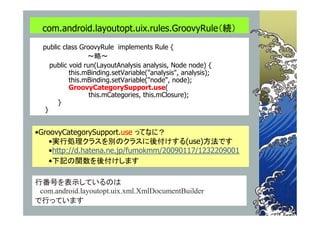 com.android.layoutopt.uix.rules.GroovyRule（続）
  public class GroovyRule implements Rule {
                  ～略～
     public void run(LayoutAnalysis analysis, Node node) {
            this.mBinding.setVariable("analysis", analysis);
            this.mBinding.setVariable("node", node);
            GroovyCategorySupport.use(
                   this.mCategories, this.mClosure);
       }
   }


•GroovyCategorySupport.use ってなに？
    •実行処理クラスを別のクラスに後付けする(use)方法です
    •http://d.hatena.ne.jp/fumokmm/20090117/1232209001
    •下記の関数を後付けします

行番号を表示しているのは
 com.android.layoutopt.uix.xml.XmlDocumentBuilder
で行っています
 