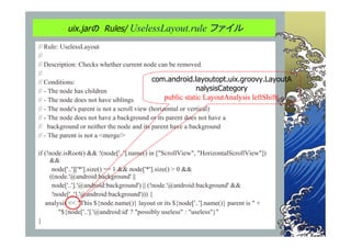 uix.jarの Rules/ UselessLayout.rule ファイル

// Rule: UselessLayout
//
// Description: Checks whether current node can be removed.
//
// Conditions:                               com.android.layoutopt.uix.groovy.LayoutA
// - The node has children                                    nalysisCategory
// - The node does not have siblings              public static LayoutAnalysis leftShift(
// - The node's parent is not a scroll view (horizontal or vertical)
// - The node does not have a background or its parent does not have a
// background or neither the node and its parent have a background
// - The parent is not a <merge/>

if (!node.isRoot() && !(node['..'].name() in ["ScrollView", "HorizontalScrollView"])
     &&
      node['..']['*'].size() == 1 && node['*'].size() > 0 &&
     ((node.'@android:background' ||
      node['..'].'@android:background') || (!node.'@android:background' &&
      !node['..'].'@android:background'))) {
   analysis << "This ${node.name()} layout or its ${node['..'].name()} parent is " +
        "${node['..'].'@android:id' ? "possibly useless" : "useless"}"
}
 