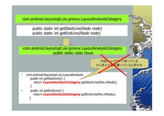 com.android.layoutopt.uix.groovy.LayoutAnalysisCategory

        public static int getStartLine(Node node)
        public static int getEndLine(Node node)


com.android.layoutopt.uix.groovy.LayoutAnalysisCategory
                public static class Issue

                                                   内部Innerクラスで使っている
                                                 からあえて宣言書いていると思われ


   com.android.layoutopt.uix.LayoutAnalysis
       public int getStartLine() {
         return LayoutAnalysisCategory.getStartLine(this.mNode);
       }
      public int getEndLine() {
         return LayoutAnalysisCategory.getEndLine(this.mNode);
      }
 