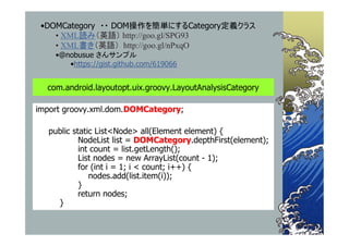•DOMCategory ・・ DOM操作を簡単にするCategory定義クラス
    • XML読み（英語） http://goo.gl/SPG93
    • XML書き（英語） http://goo.gl/nPxqO
    •@nobusue さんサンプル
       •https://gist.github.com/619066


  com.android.layoutopt.uix.groovy.LayoutAnalysisCategory

import groovy.xml.dom.DOMCategory;

  public static List<Node> all(Element element) {
           NodeList list = DOMCategory.depthFirst(element);
           int count = list.getLength();
           List nodes = new ArrayList(count - 1);
           for (int i = 1; i < count; i++) {
              nodes.add(list.item(i));
           }
           return nodes;
    }
 