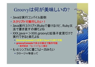 Groovyは何が美味しいの?
Javaは実行コンパイル面倒
スクリプトで実行したい！
Java実行スクリプトJRubyで書けるけど、Ruby文
 法で書き直すの嫌だよね
XXX.java＝＞XXX.groovyと拡張子変更だけで
 実行できると楽だよね
  GroovyConsoleだと拡張子Javaでも実行可能
  groovyConsoleで多少の修正で動作可能
    配列記述 「}」 ＝＞「]」 に修正
もっとシンプルに書こうよーJSみたい
 クロージャ等使って
 