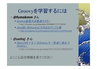 Groovyを学習するには
 @fumokmm さん
   Groovy基礎文法最速マスター
     http://d.hatena.ne.jp/fumokmm/20100605/1275736594
   Java使いをGroovyに引き込むサンプル集
     http://d.hatena.ne.jp/fumokmm/20110213/1297616436



 @uehaj さん
   DevLOVEぐるぐるGroovyで「気楽に使おう
    Groovy」
    http://d.hatena.ne.jp/uehaj/20110126/1296003293


とここら辺の情報を見てください
 